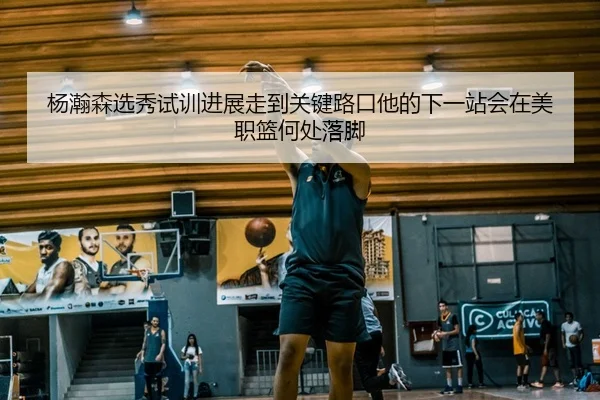 杨瀚森选秀试训进展走到关键路口他的下一站会在美职篮何处落脚