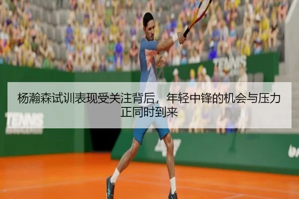 杨瀚森试训表现受关注背后，年轻中锋的机会与压力正同时到来